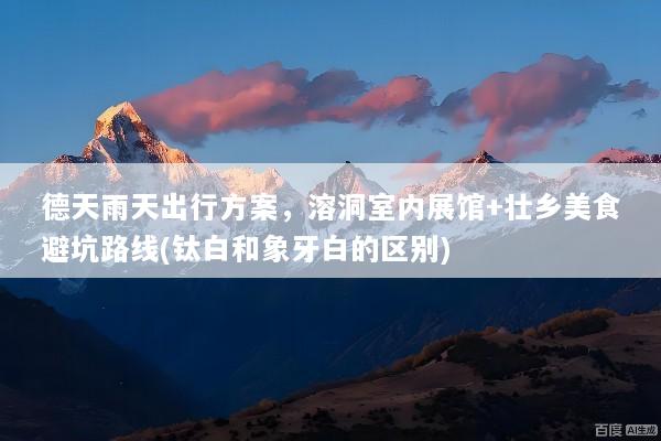 德天雨天出行方案，溶洞室内展馆+壮乡美食避坑路线(钛白和象牙白的区别)