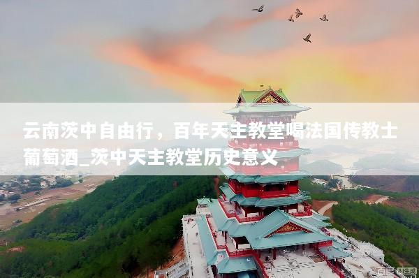 云南茨中自由行，百年天主教堂喝法国传教士葡萄酒_茨中天主教堂历史意义