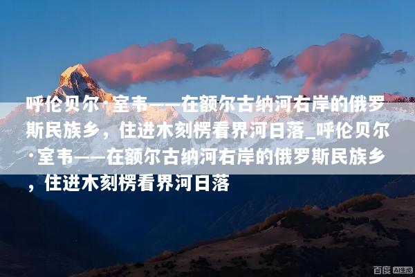 呼伦贝尔·室韦——在额尔古纳河右岸的俄罗斯民族乡，住进木刻楞看界河日落_呼伦贝尔·室韦——在额尔古纳河右岸的俄罗斯民族乡，住进木刻楞看界河日落