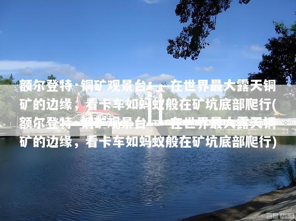 额尔登特·铜矿观景台——在世界最大露天铜矿的边缘，看卡车如蚂蚁般在矿坑底部爬行(额尔登特·铜矿观景台——在世界最大露天铜矿的边缘，看卡车如蚂蚁般在矿坑底部爬行)