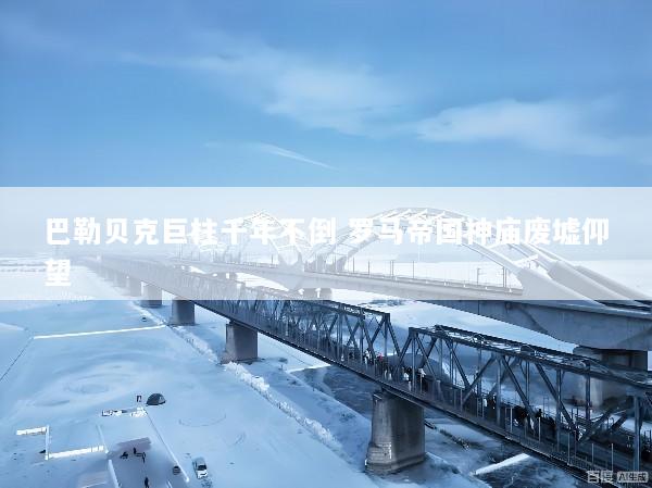 巴勒贝克巨柱千年不倒 罗马帝国神庙废墟仰望