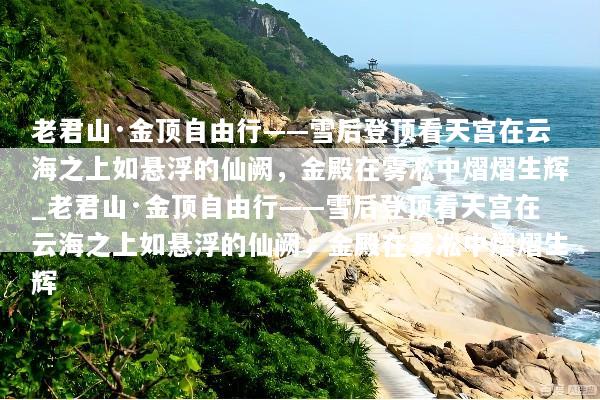 老君山·金顶自由行——雪后登顶看天宫在云海之上如悬浮的仙阙，金殿在雾凇中熠熠生辉_老君山·金顶自由行——雪后登顶看天宫在云海之上如悬浮的仙阙，金殿在雾凇中熠熠生辉
