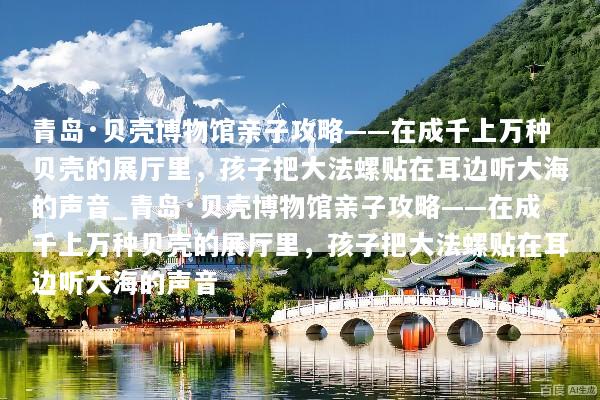 青岛·贝壳博物馆亲子攻略——在成千上万种贝壳的展厅里，孩子把大法螺贴在耳边听大海的声音_青岛·贝壳博物馆亲子攻略——在成千上万种贝壳的展厅里，孩子把大法螺贴在耳边听大海的声音