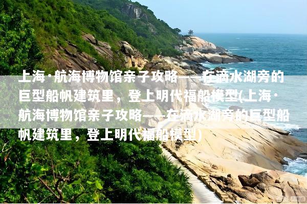 上海·航海博物馆亲子攻略——在滴水湖旁的巨型船帆建筑里，登上明代福船模型(上海·航海博物馆亲子攻略——在滴水湖旁的巨型船帆建筑里，登上明代福船模型)