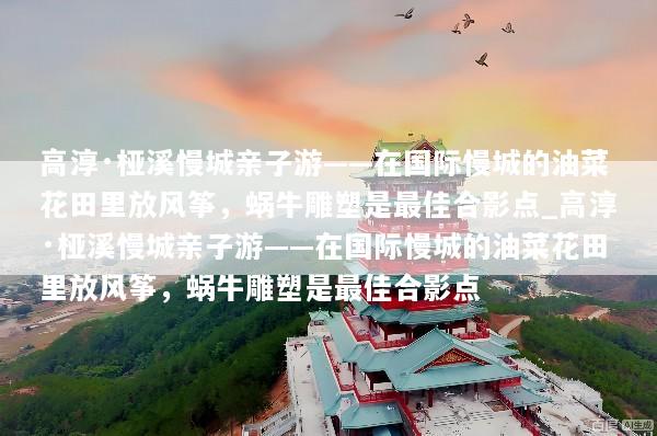 高淳·桠溪慢城亲子游——在国际慢城的油菜花田里放风筝，蜗牛雕塑是最佳合影点_高淳·桠溪慢城亲子游——在国际慢城的油菜花田里放风筝，蜗牛雕塑是最佳合影点