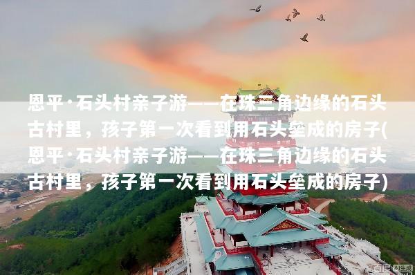 恩平·石头村亲子游——在珠三角边缘的石头古村里，孩子第一次看到用石头垒成的房子(恩平·石头村亲子游——在珠三角边缘的石头古村里，孩子第一次看到用石头垒成的房子)