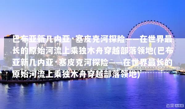 巴布亚新几内亚·塞皮克河探险——在世界最长的原始河流上乘独木舟穿越部落领地(巴布亚新几内亚·塞皮克河探险——在世界最长的原始河流上乘独木舟穿越部落领地)