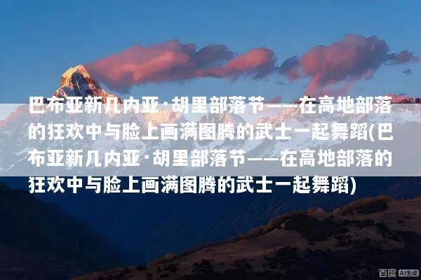 巴布亚新几内亚·胡里部落节——在高地部落的狂欢中与脸上画满图腾的武士一起舞蹈(巴布亚新几内亚·胡里部落节——在高地部落的狂欢中与脸上画满图腾的武士一起舞蹈)