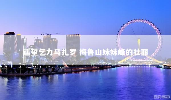 遥望乞力马扎罗 梅鲁山妹妹峰的壮丽