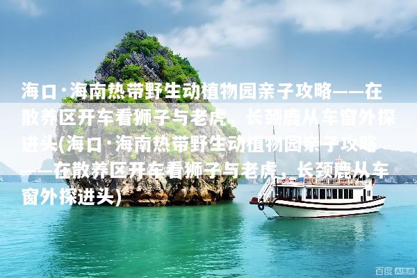 海口·海南热带野生动植物园亲子攻略——在散养区开车看狮子与老虎，长颈鹿从车窗外探进头(海口·海南热带野生动植物园亲子攻略——在散养区开车看狮子与老虎，长颈鹿从车窗外探进头)