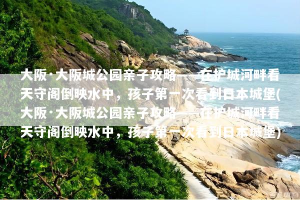 大阪·大阪城公园亲子攻略——在护城河畔看天守阁倒映水中，孩子第一次看到日本城堡(大阪·大阪城公园亲子攻略——在护城河畔看天守阁倒映水中，孩子第一次看到日本城堡)