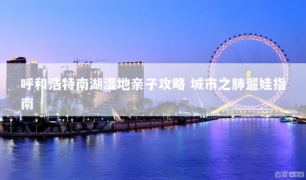 呼和浩特南湖湿地亲子攻略 城市之肺遛娃指南