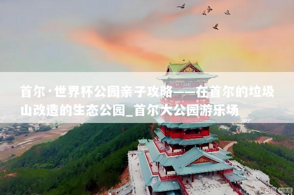 首尔·世界杯公园亲子攻略——在首尔的垃圾山改造的生态公园_首尔大公园游乐场