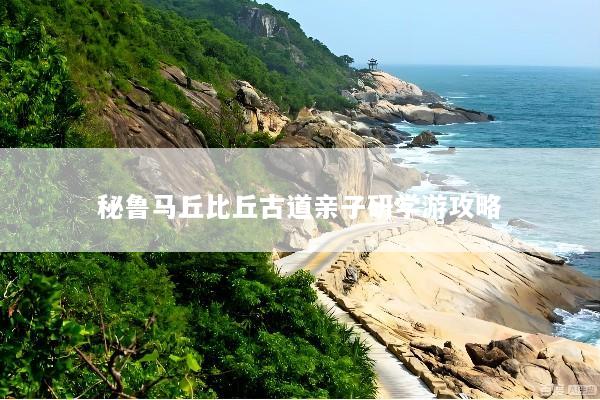 秘鲁马丘比丘古道亲子研学游攻略