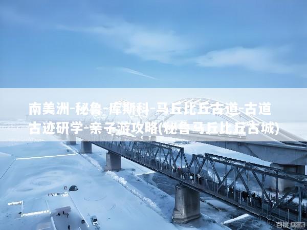南美洲-秘鲁-库斯科-马丘比丘古道-古道古迹研学-亲子游攻略(秘鲁马丘比丘古城)